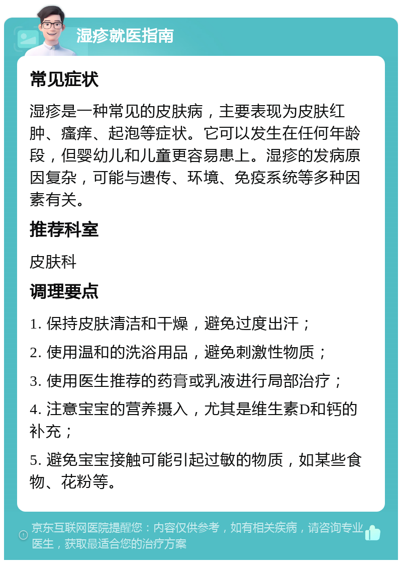 湿疹就医指南 常见症状 湿疹是一种常见的皮肤病，主要表现为皮肤红肿、瘙痒、起泡等症状。它可以发生在任何年龄段，但婴幼儿和儿童更容易患上。湿疹的发病原因复杂，可能与遗传、环境、免疫系统等多种因素有关。 推荐科室 皮肤科 调理要点 1. 保持皮肤清洁和干燥，避免过度出汗； 2. 使用温和的洗浴用品，避免刺激性物质； 3. 使用医生推荐的药膏或乳液进行局部治疗； 4. 注意宝宝的营养摄入，尤其是维生素D和钙的补充； 5. 避免宝宝接触可能引起过敏的物质，如某些食物、花粉等。