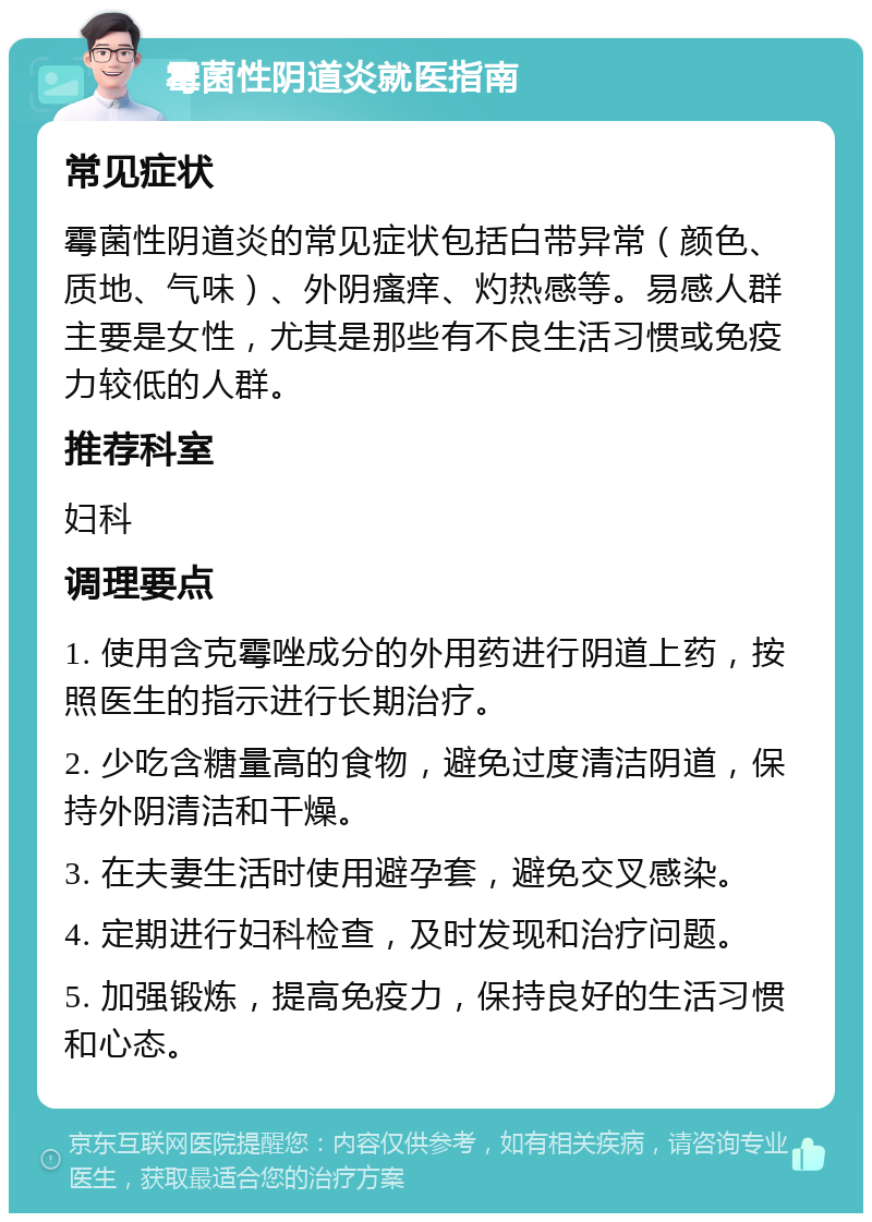 霉菌性阴道炎就医指南 常见症状 霉菌性阴道炎的常见症状包括白带异常（颜色、质地、气味）、外阴瘙痒、灼热感等。易感人群主要是女性，尤其是那些有不良生活习惯或免疫力较低的人群。 推荐科室 妇科 调理要点 1. 使用含克霉唑成分的外用药进行阴道上药，按照医生的指示进行长期治疗。 2. 少吃含糖量高的食物，避免过度清洁阴道，保持外阴清洁和干燥。 3. 在夫妻生活时使用避孕套，避免交叉感染。 4. 定期进行妇科检查，及时发现和治疗问题。 5. 加强锻炼，提高免疫力，保持良好的生活习惯和心态。