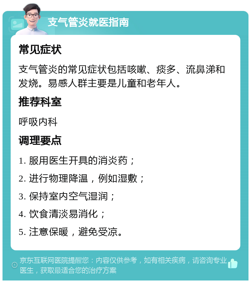 支气管炎就医指南 常见症状 支气管炎的常见症状包括咳嗽、痰多、流鼻涕和发烧。易感人群主要是儿童和老年人。 推荐科室 呼吸内科 调理要点 1. 服用医生开具的消炎药； 2. 进行物理降温，例如湿敷； 3. 保持室内空气湿润； 4. 饮食清淡易消化； 5. 注意保暖，避免受凉。