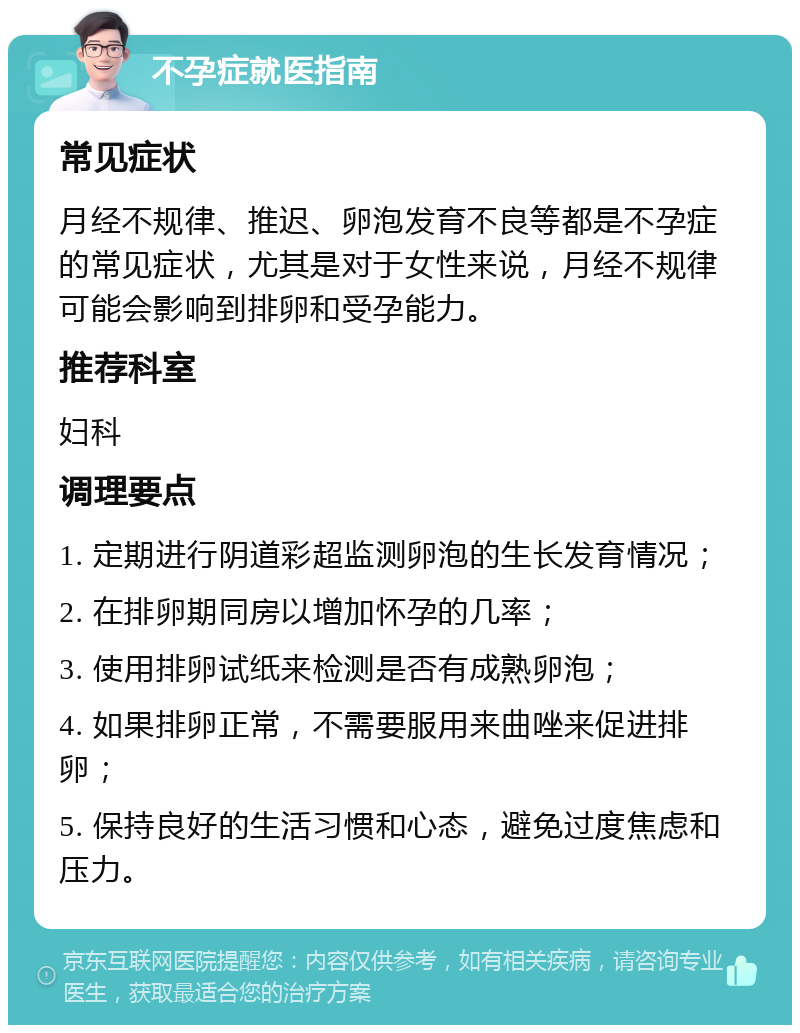 不孕症就医指南 常见症状 月经不规律、推迟、卵泡发育不良等都是不孕症的常见症状，尤其是对于女性来说，月经不规律可能会影响到排卵和受孕能力。 推荐科室 妇科 调理要点 1. 定期进行阴道彩超监测卵泡的生长发育情况； 2. 在排卵期同房以增加怀孕的几率； 3. 使用排卵试纸来检测是否有成熟卵泡； 4. 如果排卵正常，不需要服用来曲唑来促进排卵； 5. 保持良好的生活习惯和心态，避免过度焦虑和压力。