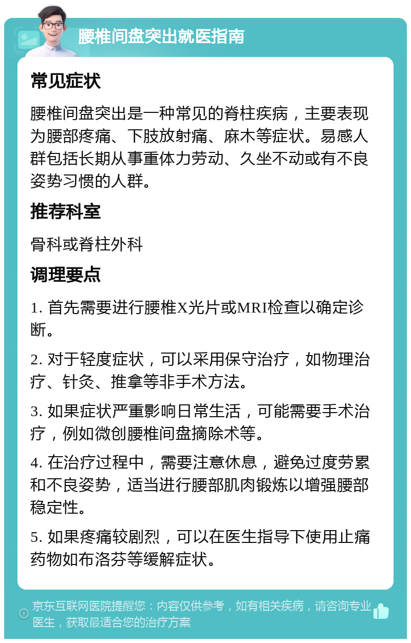 腰椎间盘突出就医指南 常见症状 腰椎间盘突出是一种常见的脊柱疾病，主要表现为腰部疼痛、下肢放射痛、麻木等症状。易感人群包括长期从事重体力劳动、久坐不动或有不良姿势习惯的人群。 推荐科室 骨科或脊柱外科 调理要点 1. 首先需要进行腰椎X光片或MRI检查以确定诊断。 2. 对于轻度症状，可以采用保守治疗，如物理治疗、针灸、推拿等非手术方法。 3. 如果症状严重影响日常生活，可能需要手术治疗，例如微创腰椎间盘摘除术等。 4. 在治疗过程中，需要注意休息，避免过度劳累和不良姿势，适当进行腰部肌肉锻炼以增强腰部稳定性。 5. 如果疼痛较剧烈，可以在医生指导下使用止痛药物如布洛芬等缓解症状。