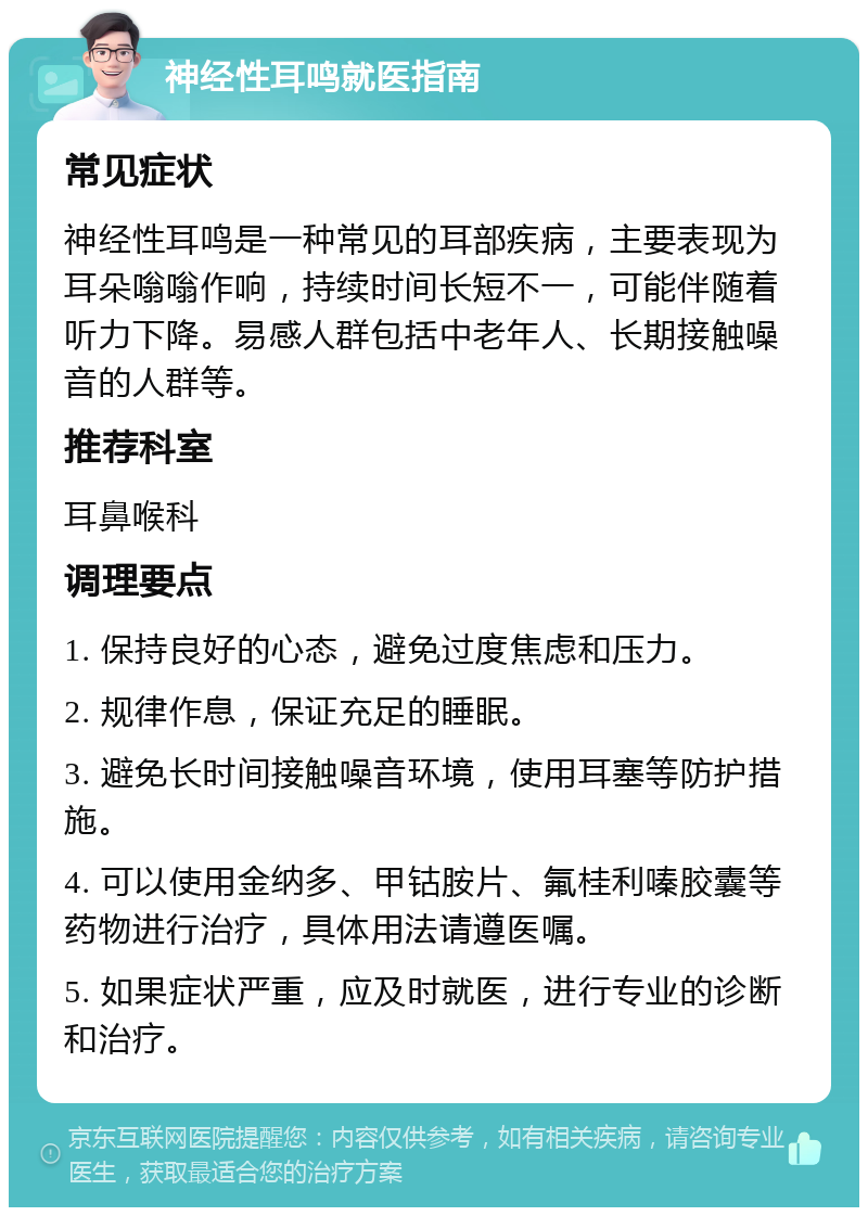 神经性耳鸣就医指南 常见症状 神经性耳鸣是一种常见的耳部疾病，主要表现为耳朵嗡嗡作响，持续时间长短不一，可能伴随着听力下降。易感人群包括中老年人、长期接触噪音的人群等。 推荐科室 耳鼻喉科 调理要点 1. 保持良好的心态，避免过度焦虑和压力。 2. 规律作息，保证充足的睡眠。 3. 避免长时间接触噪音环境，使用耳塞等防护措施。 4. 可以使用金纳多、甲钴胺片、氟桂利嗪胶囊等药物进行治疗，具体用法请遵医嘱。 5. 如果症状严重，应及时就医，进行专业的诊断和治疗。