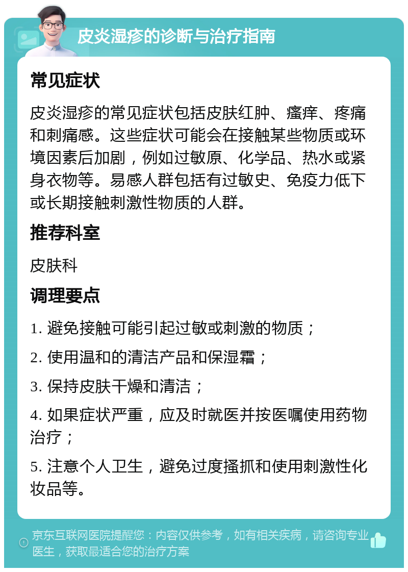 皮炎湿疹的诊断与治疗指南 常见症状 皮炎湿疹的常见症状包括皮肤红肿、瘙痒、疼痛和刺痛感。这些症状可能会在接触某些物质或环境因素后加剧，例如过敏原、化学品、热水或紧身衣物等。易感人群包括有过敏史、免疫力低下或长期接触刺激性物质的人群。 推荐科室 皮肤科 调理要点 1. 避免接触可能引起过敏或刺激的物质； 2. 使用温和的清洁产品和保湿霜； 3. 保持皮肤干燥和清洁； 4. 如果症状严重，应及时就医并按医嘱使用药物治疗； 5. 注意个人卫生，避免过度搔抓和使用刺激性化妆品等。