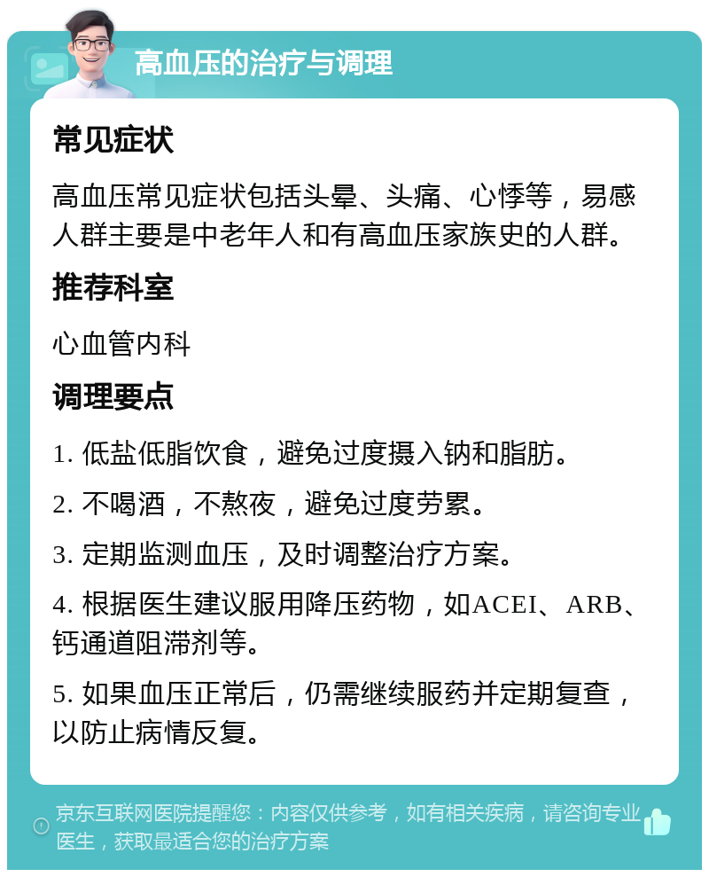 高血压的治疗与调理 常见症状 高血压常见症状包括头晕、头痛、心悸等，易感人群主要是中老年人和有高血压家族史的人群。 推荐科室 心血管内科 调理要点 1. 低盐低脂饮食，避免过度摄入钠和脂肪。 2. 不喝酒，不熬夜，避免过度劳累。 3. 定期监测血压，及时调整治疗方案。 4. 根据医生建议服用降压药物，如ACEI、ARB、钙通道阻滞剂等。 5. 如果血压正常后，仍需继续服药并定期复查，以防止病情反复。