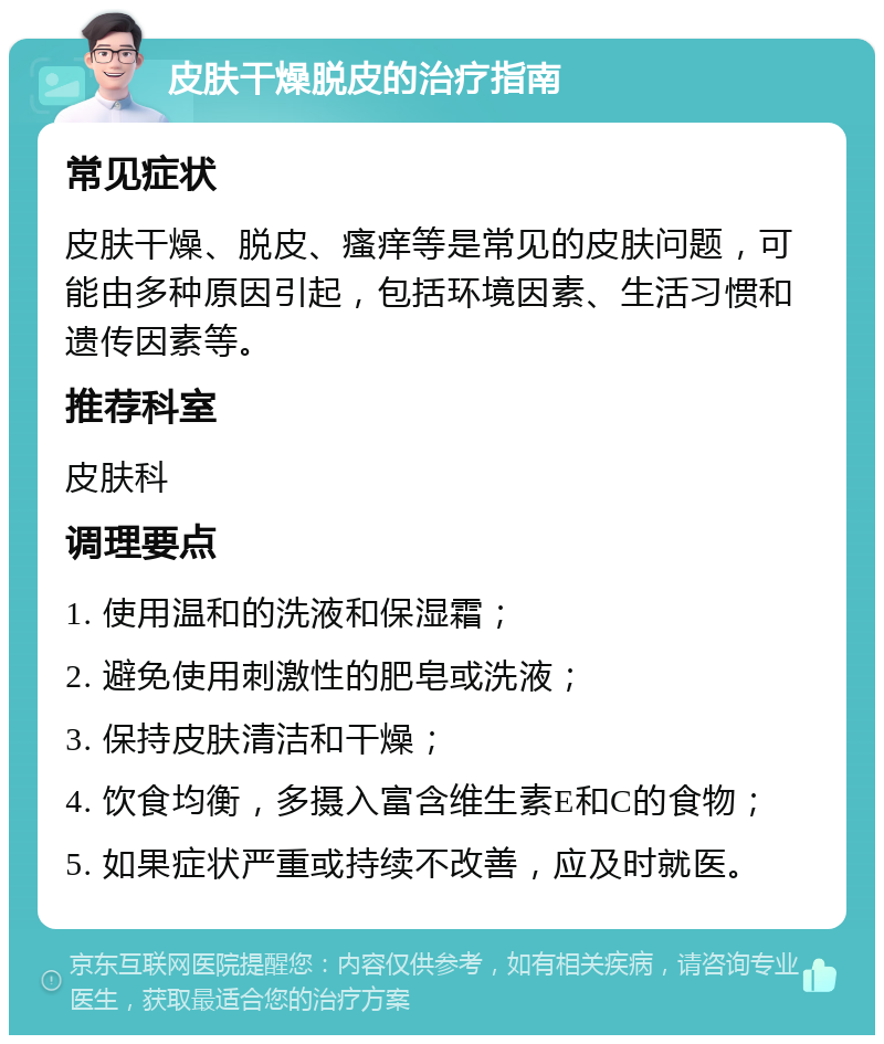 皮肤干燥脱皮的治疗指南 常见症状 皮肤干燥、脱皮、瘙痒等是常见的皮肤问题，可能由多种原因引起，包括环境因素、生活习惯和遗传因素等。 推荐科室 皮肤科 调理要点 1. 使用温和的洗液和保湿霜； 2. 避免使用刺激性的肥皂或洗液； 3. 保持皮肤清洁和干燥； 4. 饮食均衡，多摄入富含维生素E和C的食物； 5. 如果症状严重或持续不改善，应及时就医。