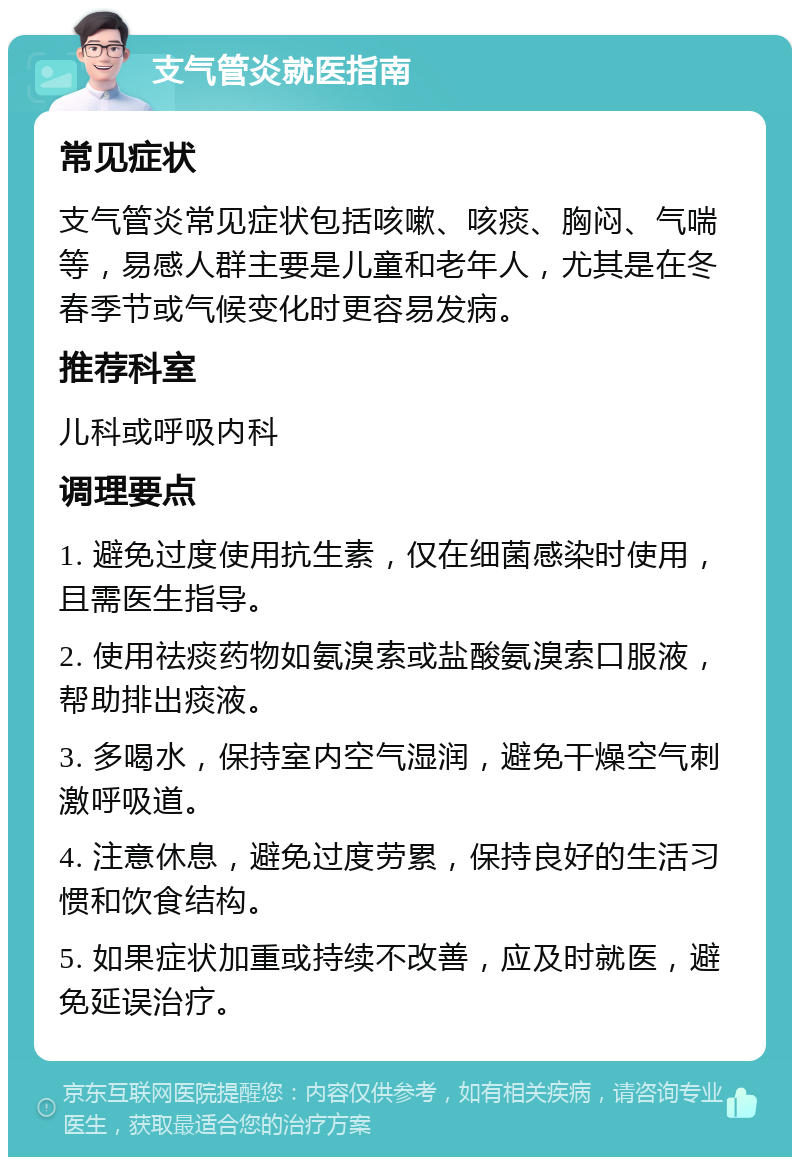 支气管炎就医指南 常见症状 支气管炎常见症状包括咳嗽、咳痰、胸闷、气喘等，易感人群主要是儿童和老年人，尤其是在冬春季节或气候变化时更容易发病。 推荐科室 儿科或呼吸内科 调理要点 1. 避免过度使用抗生素，仅在细菌感染时使用，且需医生指导。 2. 使用祛痰药物如氨溴索或盐酸氨溴索口服液，帮助排出痰液。 3. 多喝水，保持室内空气湿润，避免干燥空气刺激呼吸道。 4. 注意休息，避免过度劳累，保持良好的生活习惯和饮食结构。 5. 如果症状加重或持续不改善，应及时就医，避免延误治疗。