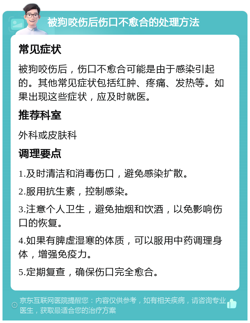 被狗咬伤后伤口不愈合的处理方法 常见症状 被狗咬伤后，伤口不愈合可能是由于感染引起的。其他常见症状包括红肿、疼痛、发热等。如果出现这些症状，应及时就医。 推荐科室 外科或皮肤科 调理要点 1.及时清洁和消毒伤口，避免感染扩散。 2.服用抗生素，控制感染。 3.注意个人卫生，避免抽烟和饮酒，以免影响伤口的恢复。 4.如果有脾虚湿寒的体质，可以服用中药调理身体，增强免疫力。 5.定期复查，确保伤口完全愈合。