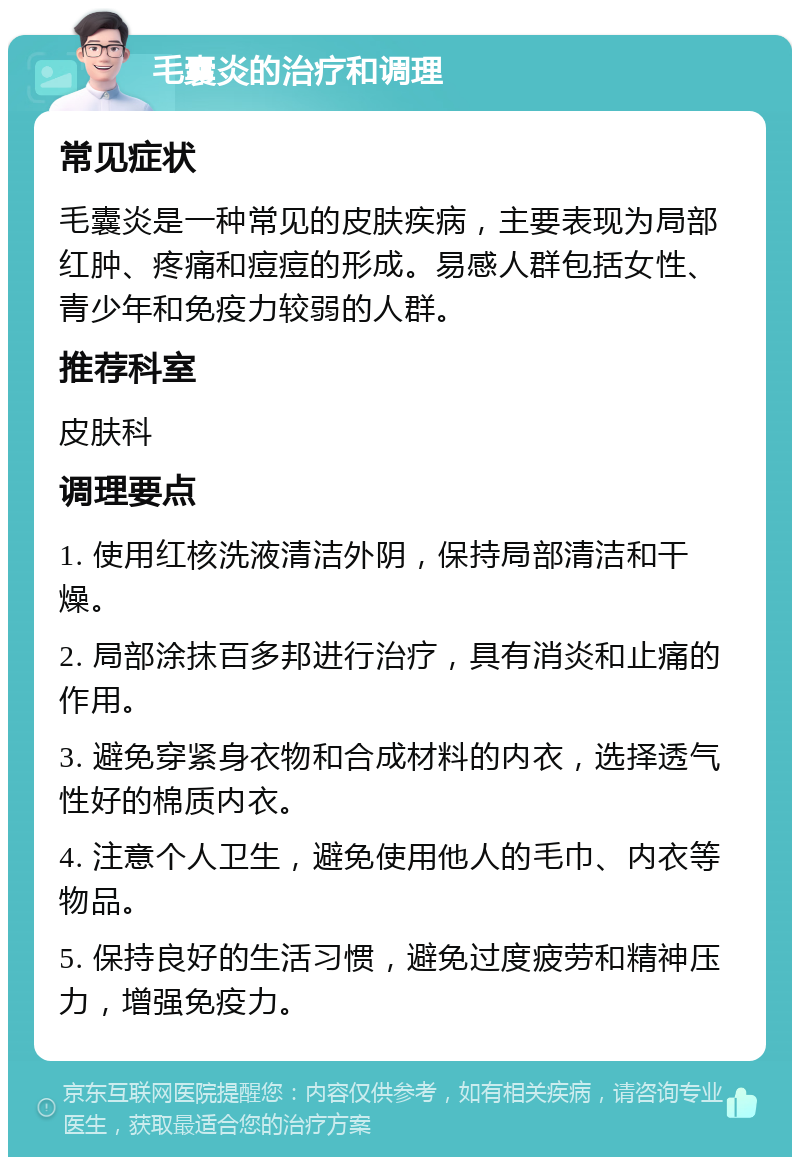 毛囊炎的治疗和调理 常见症状 毛囊炎是一种常见的皮肤疾病，主要表现为局部红肿、疼痛和痘痘的形成。易感人群包括女性、青少年和免疫力较弱的人群。 推荐科室 皮肤科 调理要点 1. 使用红核洗液清洁外阴，保持局部清洁和干燥。 2. 局部涂抹百多邦进行治疗，具有消炎和止痛的作用。 3. 避免穿紧身衣物和合成材料的内衣，选择透气性好的棉质内衣。 4. 注意个人卫生，避免使用他人的毛巾、内衣等物品。 5. 保持良好的生活习惯，避免过度疲劳和精神压力，增强免疫力。