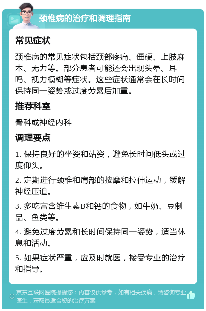 颈椎病的治疗和调理指南 常见症状 颈椎病的常见症状包括颈部疼痛、僵硬、上肢麻木、无力等。部分患者可能还会出现头晕、耳鸣、视力模糊等症状。这些症状通常会在长时间保持同一姿势或过度劳累后加重。 推荐科室 骨科或神经内科 调理要点 1. 保持良好的坐姿和站姿，避免长时间低头或过度仰头。 2. 定期进行颈椎和肩部的按摩和拉伸运动，缓解神经压迫。 3. 多吃富含维生素B和钙的食物，如牛奶、豆制品、鱼类等。 4. 避免过度劳累和长时间保持同一姿势，适当休息和活动。 5. 如果症状严重，应及时就医，接受专业的治疗和指导。