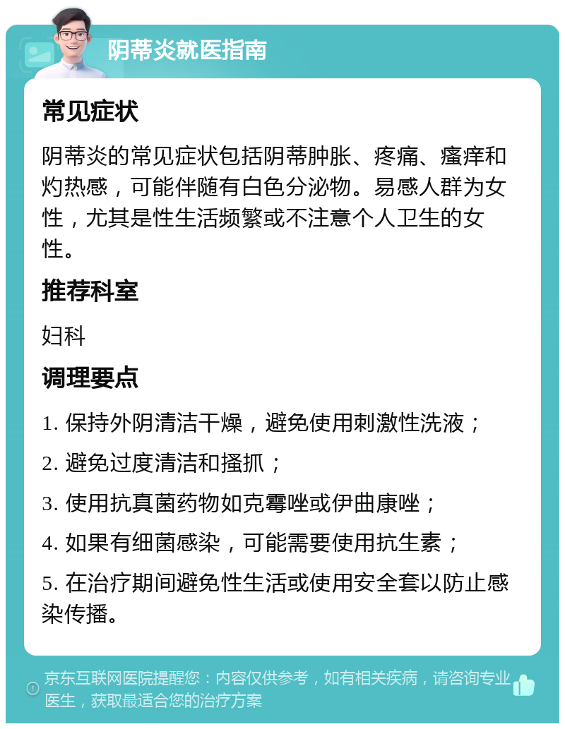 阴蒂炎就医指南 常见症状 阴蒂炎的常见症状包括阴蒂肿胀、疼痛、瘙痒和灼热感，可能伴随有白色分泌物。易感人群为女性，尤其是性生活频繁或不注意个人卫生的女性。 推荐科室 妇科 调理要点 1. 保持外阴清洁干燥，避免使用刺激性洗液； 2. 避免过度清洁和搔抓； 3. 使用抗真菌药物如克霉唑或伊曲康唑； 4. 如果有细菌感染，可能需要使用抗生素； 5. 在治疗期间避免性生活或使用安全套以防止感染传播。