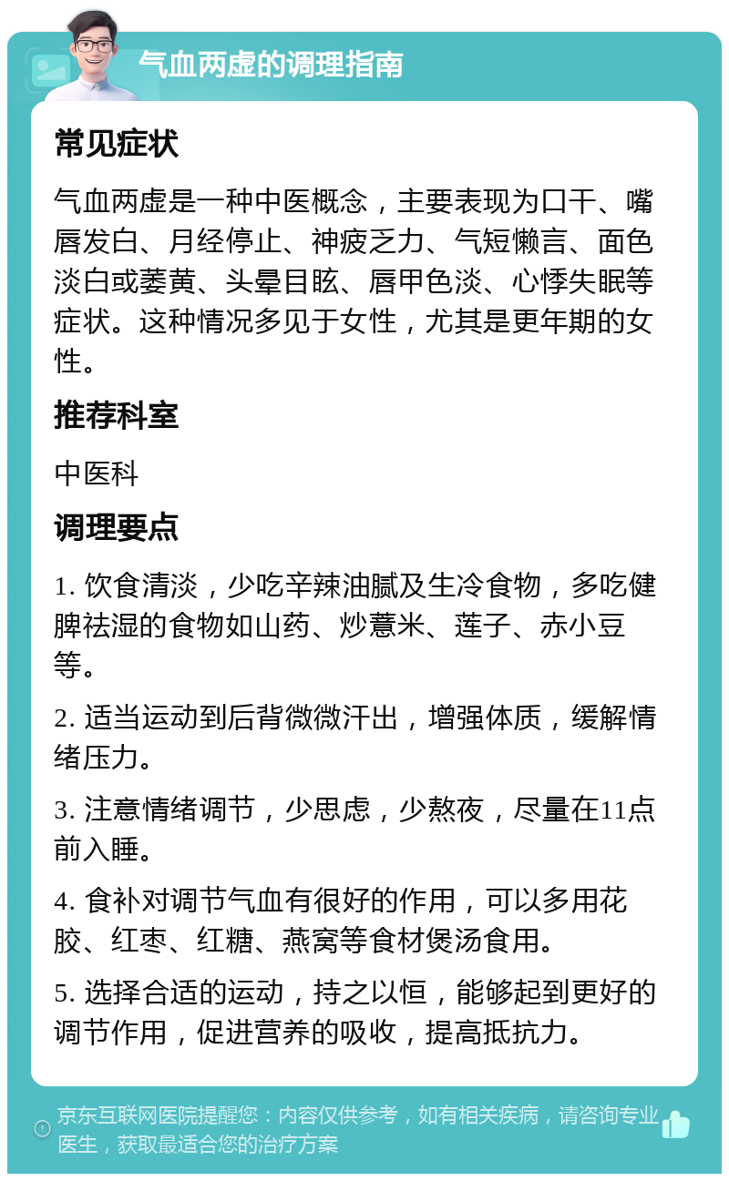 气血两虚的调理指南 常见症状 气血两虚是一种中医概念，主要表现为口干、嘴唇发白、月经停止、神疲乏力、气短懒言、面色淡白或萎黄、头晕目眩、唇甲色淡、心悸失眠等症状。这种情况多见于女性，尤其是更年期的女性。 推荐科室 中医科 调理要点 1. 饮食清淡，少吃辛辣油腻及生冷食物，多吃健脾祛湿的食物如山药、炒薏米、莲子、赤小豆等。 2. 适当运动到后背微微汗出，增强体质，缓解情绪压力。 3. 注意情绪调节，少思虑，少熬夜，尽量在11点前入睡。 4. 食补对调节气血有很好的作用，可以多用花胶、红枣、红糖、燕窝等食材煲汤食用。 5. 选择合适的运动，持之以恒，能够起到更好的调节作用，促进营养的吸收，提高抵抗力。