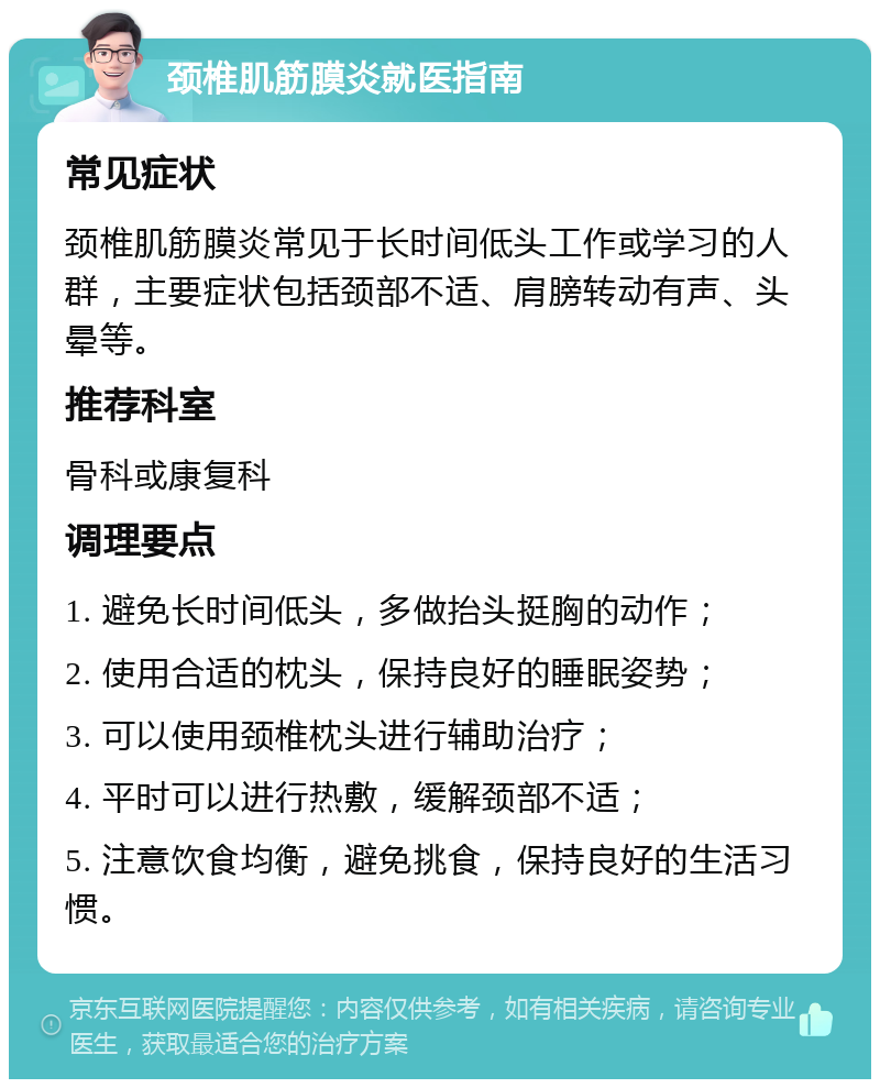 颈椎肌筋膜炎就医指南 常见症状 颈椎肌筋膜炎常见于长时间低头工作或学习的人群，主要症状包括颈部不适、肩膀转动有声、头晕等。 推荐科室 骨科或康复科 调理要点 1. 避免长时间低头，多做抬头挺胸的动作； 2. 使用合适的枕头，保持良好的睡眠姿势； 3. 可以使用颈椎枕头进行辅助治疗； 4. 平时可以进行热敷，缓解颈部不适； 5. 注意饮食均衡，避免挑食，保持良好的生活习惯。