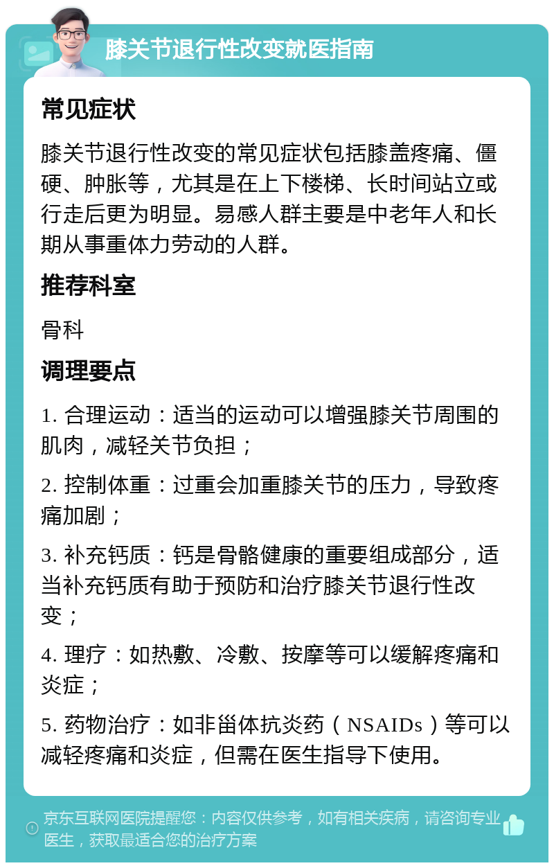 膝关节退行性改变就医指南 常见症状 膝关节退行性改变的常见症状包括膝盖疼痛、僵硬、肿胀等，尤其是在上下楼梯、长时间站立或行走后更为明显。易感人群主要是中老年人和长期从事重体力劳动的人群。 推荐科室 骨科 调理要点 1. 合理运动：适当的运动可以增强膝关节周围的肌肉，减轻关节负担； 2. 控制体重：过重会加重膝关节的压力，导致疼痛加剧； 3. 补充钙质：钙是骨骼健康的重要组成部分，适当补充钙质有助于预防和治疗膝关节退行性改变； 4. 理疗：如热敷、冷敷、按摩等可以缓解疼痛和炎症； 5. 药物治疗：如非甾体抗炎药（NSAIDs）等可以减轻疼痛和炎症，但需在医生指导下使用。