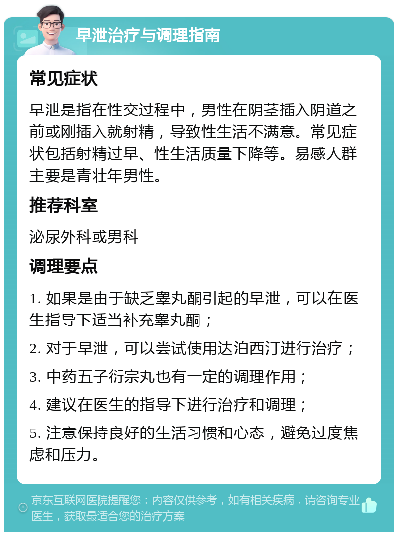 早泄治疗与调理指南 常见症状 早泄是指在性交过程中，男性在阴茎插入阴道之前或刚插入就射精，导致性生活不满意。常见症状包括射精过早、性生活质量下降等。易感人群主要是青壮年男性。 推荐科室 泌尿外科或男科 调理要点 1. 如果是由于缺乏睾丸酮引起的早泄，可以在医生指导下适当补充睾丸酮； 2. 对于早泄，可以尝试使用达泊西汀进行治疗； 3. 中药五子衍宗丸也有一定的调理作用； 4. 建议在医生的指导下进行治疗和调理； 5. 注意保持良好的生活习惯和心态，避免过度焦虑和压力。