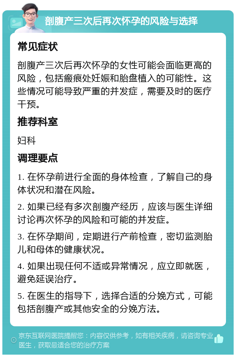 剖腹产三次后再次怀孕的风险与选择 常见症状 剖腹产三次后再次怀孕的女性可能会面临更高的风险，包括瘢痕处妊娠和胎盘植入的可能性。这些情况可能导致严重的并发症，需要及时的医疗干预。 推荐科室 妇科 调理要点 1. 在怀孕前进行全面的身体检查，了解自己的身体状况和潜在风险。 2. 如果已经有多次剖腹产经历，应该与医生详细讨论再次怀孕的风险和可能的并发症。 3. 在怀孕期间，定期进行产前检查，密切监测胎儿和母体的健康状况。 4. 如果出现任何不适或异常情况，应立即就医，避免延误治疗。 5. 在医生的指导下，选择合适的分娩方式，可能包括剖腹产或其他安全的分娩方法。