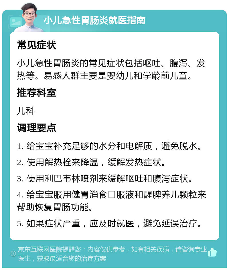 小儿急性胃肠炎就医指南 常见症状 小儿急性胃肠炎的常见症状包括呕吐、腹泻、发热等。易感人群主要是婴幼儿和学龄前儿童。 推荐科室 儿科 调理要点 1. 给宝宝补充足够的水分和电解质，避免脱水。 2. 使用解热栓来降温，缓解发热症状。 3. 使用利巴韦林喷剂来缓解呕吐和腹泻症状。 4. 给宝宝服用健胃消食口服液和醒脾养儿颗粒来帮助恢复胃肠功能。 5. 如果症状严重，应及时就医，避免延误治疗。