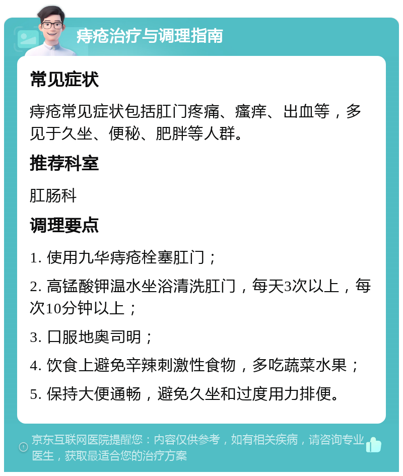 痔疮治疗与调理指南 常见症状 痔疮常见症状包括肛门疼痛、瘙痒、出血等，多见于久坐、便秘、肥胖等人群。 推荐科室 肛肠科 调理要点 1. 使用九华痔疮栓塞肛门； 2. 高锰酸钾温水坐浴清洗肛门，每天3次以上，每次10分钟以上； 3. 口服地奥司明； 4. 饮食上避免辛辣刺激性食物，多吃蔬菜水果； 5. 保持大便通畅，避免久坐和过度用力排便。