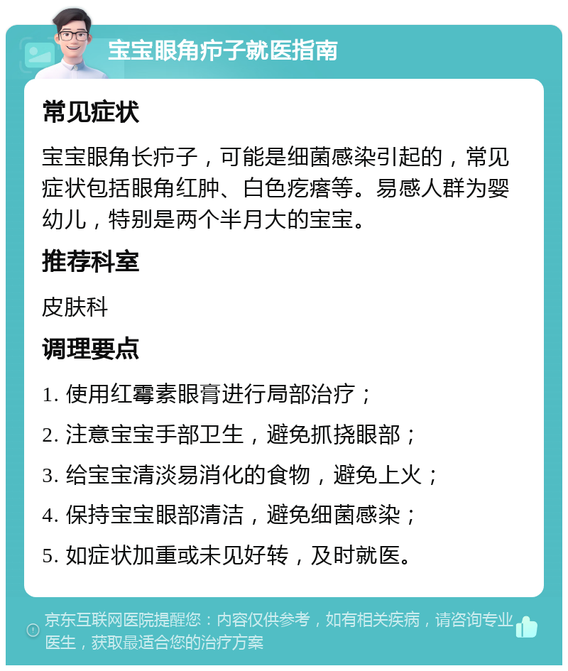 宝宝眼角疖子就医指南 常见症状 宝宝眼角长疖子，可能是细菌感染引起的，常见症状包括眼角红肿、白色疙瘩等。易感人群为婴幼儿，特别是两个半月大的宝宝。 推荐科室 皮肤科 调理要点 1. 使用红霉素眼膏进行局部治疗； 2. 注意宝宝手部卫生，避免抓挠眼部； 3. 给宝宝清淡易消化的食物，避免上火； 4. 保持宝宝眼部清洁，避免细菌感染； 5. 如症状加重或未见好转，及时就医。