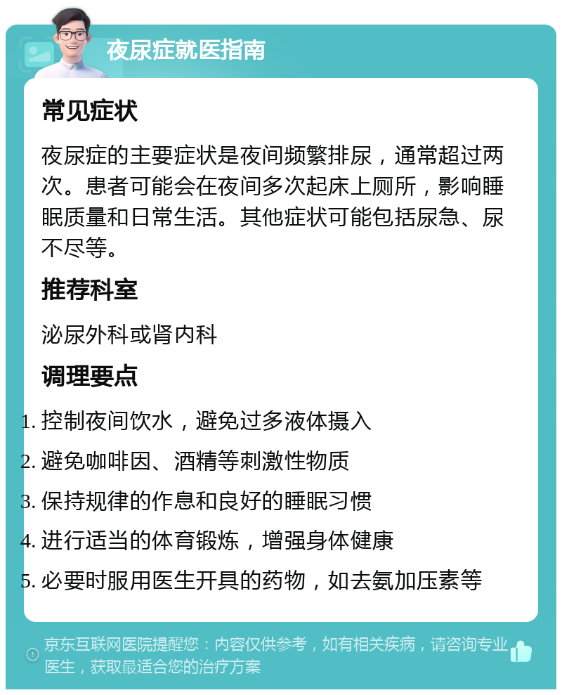 夜尿症就医指南 常见症状 夜尿症的主要症状是夜间频繁排尿，通常超过两次。患者可能会在夜间多次起床上厕所，影响睡眠质量和日常生活。其他症状可能包括尿急、尿不尽等。 推荐科室 泌尿外科或肾内科 调理要点 控制夜间饮水，避免过多液体摄入 避免咖啡因、酒精等刺激性物质 保持规律的作息和良好的睡眠习惯 进行适当的体育锻炼，增强身体健康 必要时服用医生开具的药物，如去氨加压素等