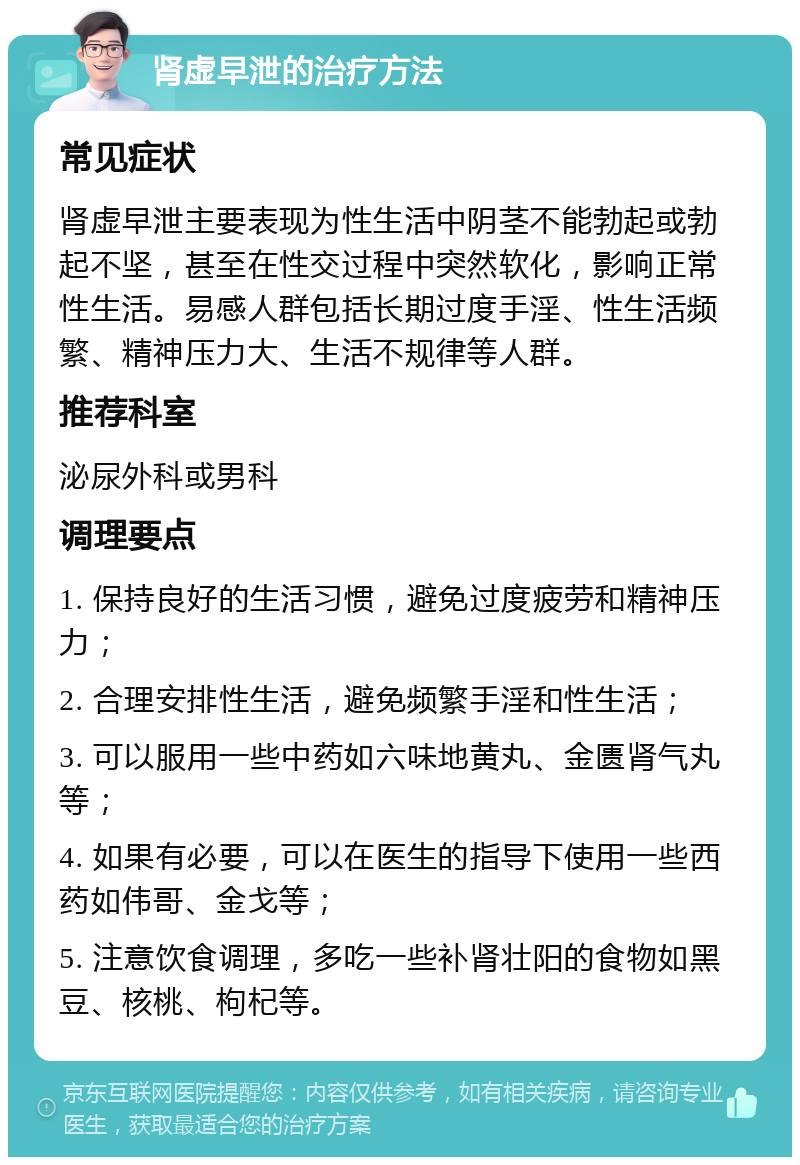 肾虚早泄的治疗方法 常见症状 肾虚早泄主要表现为性生活中阴茎不能勃起或勃起不坚，甚至在性交过程中突然软化，影响正常性生活。易感人群包括长期过度手淫、性生活频繁、精神压力大、生活不规律等人群。 推荐科室 泌尿外科或男科 调理要点 1. 保持良好的生活习惯，避免过度疲劳和精神压力； 2. 合理安排性生活，避免频繁手淫和性生活； 3. 可以服用一些中药如六味地黄丸、金匮肾气丸等； 4. 如果有必要，可以在医生的指导下使用一些西药如伟哥、金戈等； 5. 注意饮食调理，多吃一些补肾壮阳的食物如黑豆、核桃、枸杞等。