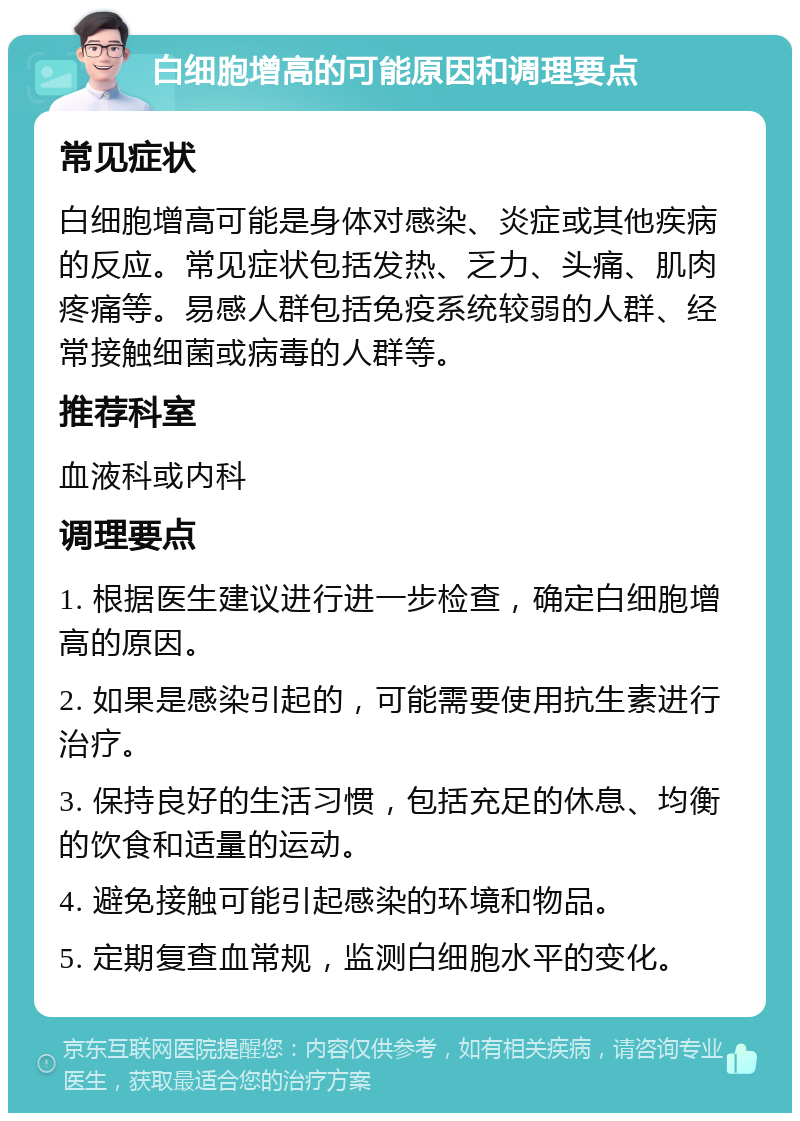 白细胞增高的可能原因和调理要点 常见症状 白细胞增高可能是身体对感染、炎症或其他疾病的反应。常见症状包括发热、乏力、头痛、肌肉疼痛等。易感人群包括免疫系统较弱的人群、经常接触细菌或病毒的人群等。 推荐科室 血液科或内科 调理要点 1. 根据医生建议进行进一步检查，确定白细胞增高的原因。 2. 如果是感染引起的，可能需要使用抗生素进行治疗。 3. 保持良好的生活习惯，包括充足的休息、均衡的饮食和适量的运动。 4. 避免接触可能引起感染的环境和物品。 5. 定期复查血常规，监测白细胞水平的变化。