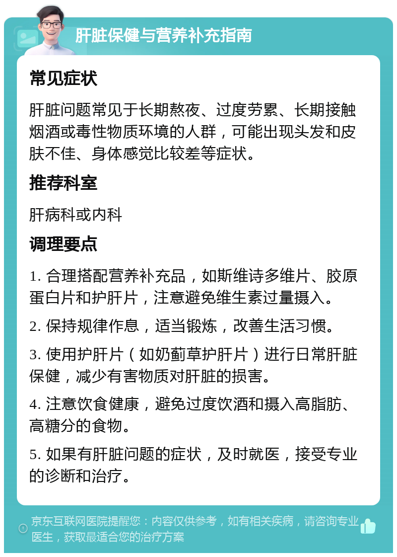 肝脏保健与营养补充指南 常见症状 肝脏问题常见于长期熬夜、过度劳累、长期接触烟酒或毒性物质环境的人群，可能出现头发和皮肤不佳、身体感觉比较差等症状。 推荐科室 肝病科或内科 调理要点 1. 合理搭配营养补充品，如斯维诗多维片、胶原蛋白片和护肝片，注意避免维生素过量摄入。 2. 保持规律作息，适当锻炼，改善生活习惯。 3. 使用护肝片（如奶蓟草护肝片）进行日常肝脏保健，减少有害物质对肝脏的损害。 4. 注意饮食健康，避免过度饮酒和摄入高脂肪、高糖分的食物。 5. 如果有肝脏问题的症状，及时就医，接受专业的诊断和治疗。