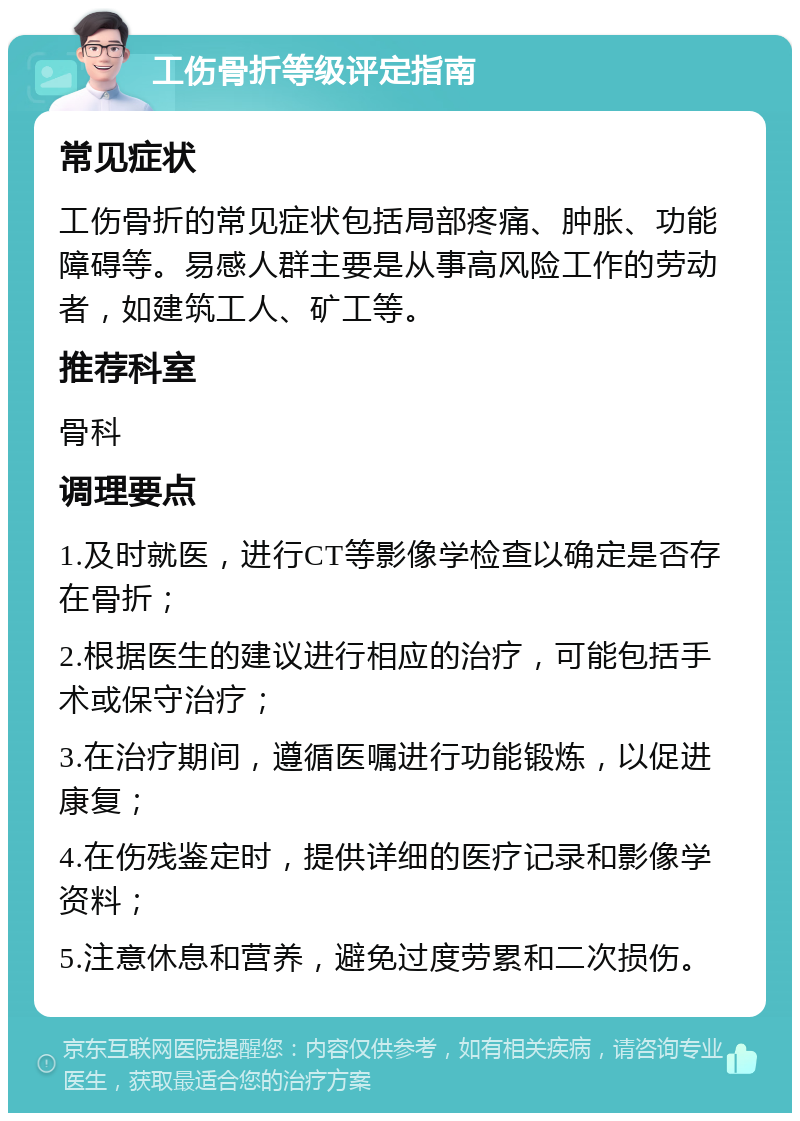 工伤骨折等级评定指南 常见症状 工伤骨折的常见症状包括局部疼痛、肿胀、功能障碍等。易感人群主要是从事高风险工作的劳动者，如建筑工人、矿工等。 推荐科室 骨科 调理要点 1.及时就医，进行CT等影像学检查以确定是否存在骨折； 2.根据医生的建议进行相应的治疗，可能包括手术或保守治疗； 3.在治疗期间，遵循医嘱进行功能锻炼，以促进康复； 4.在伤残鉴定时，提供详细的医疗记录和影像学资料； 5.注意休息和营养，避免过度劳累和二次损伤。