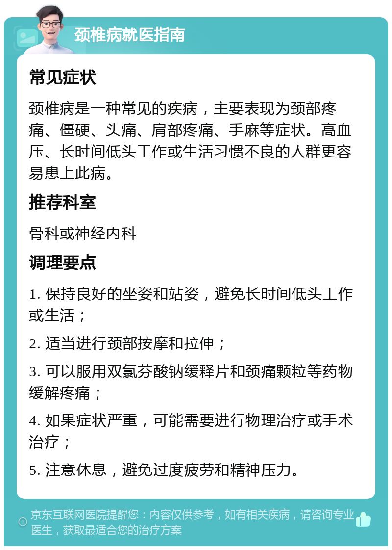 颈椎病就医指南 常见症状 颈椎病是一种常见的疾病，主要表现为颈部疼痛、僵硬、头痛、肩部疼痛、手麻等症状。高血压、长时间低头工作或生活习惯不良的人群更容易患上此病。 推荐科室 骨科或神经内科 调理要点 1. 保持良好的坐姿和站姿，避免长时间低头工作或生活； 2. 适当进行颈部按摩和拉伸； 3. 可以服用双氯芬酸钠缓释片和颈痛颗粒等药物缓解疼痛； 4. 如果症状严重，可能需要进行物理治疗或手术治疗； 5. 注意休息，避免过度疲劳和精神压力。