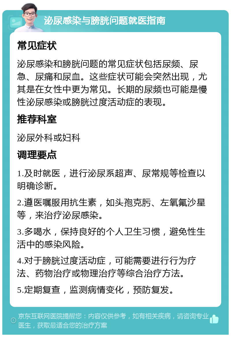 泌尿感染与膀胱问题就医指南 常见症状 泌尿感染和膀胱问题的常见症状包括尿频、尿急、尿痛和尿血。这些症状可能会突然出现，尤其是在女性中更为常见。长期的尿频也可能是慢性泌尿感染或膀胱过度活动症的表现。 推荐科室 泌尿外科或妇科 调理要点 1.及时就医，进行泌尿系超声、尿常规等检查以明确诊断。 2.遵医嘱服用抗生素，如头孢克肟、左氧氟沙星等，来治疗泌尿感染。 3.多喝水，保持良好的个人卫生习惯，避免性生活中的感染风险。 4.对于膀胱过度活动症，可能需要进行行为疗法、药物治疗或物理治疗等综合治疗方法。 5.定期复查，监测病情变化，预防复发。