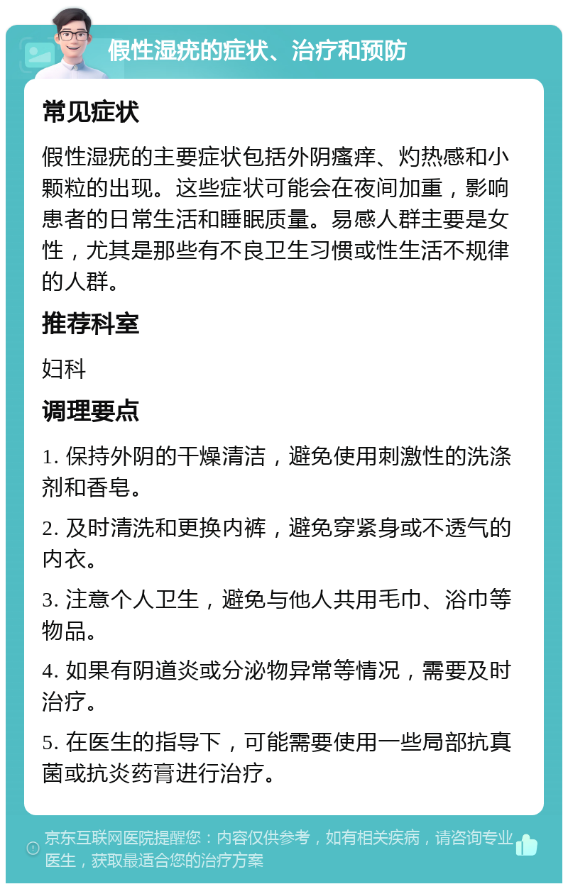 假性湿疣的症状、治疗和预防 常见症状 假性湿疣的主要症状包括外阴瘙痒、灼热感和小颗粒的出现。这些症状可能会在夜间加重，影响患者的日常生活和睡眠质量。易感人群主要是女性，尤其是那些有不良卫生习惯或性生活不规律的人群。 推荐科室 妇科 调理要点 1. 保持外阴的干燥清洁，避免使用刺激性的洗涤剂和香皂。 2. 及时清洗和更换内裤，避免穿紧身或不透气的内衣。 3. 注意个人卫生，避免与他人共用毛巾、浴巾等物品。 4. 如果有阴道炎或分泌物异常等情况，需要及时治疗。 5. 在医生的指导下，可能需要使用一些局部抗真菌或抗炎药膏进行治疗。