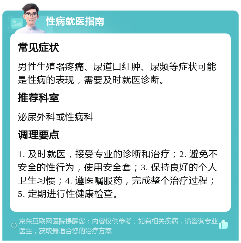 性病就医指南 常见症状 男性生殖器疼痛、尿道口红肿、尿频等症状可能是性病的表现，需要及时就医诊断。 推荐科室 泌尿外科或性病科 调理要点 1. 及时就医，接受专业的诊断和治疗；2. 避免不安全的性行为，使用安全套；3. 保持良好的个人卫生习惯；4. 遵医嘱服药，完成整个治疗过程；5. 定期进行性健康检查。