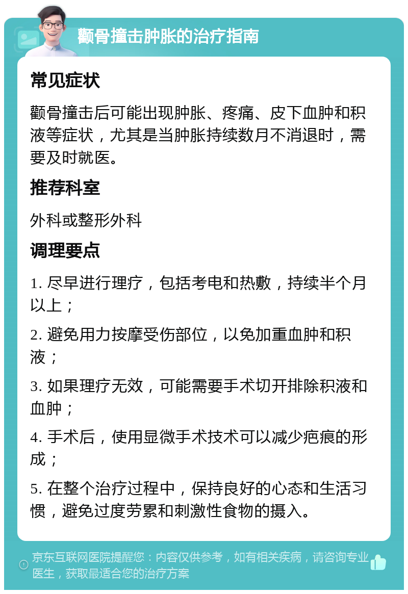 颧骨撞击肿胀的治疗指南 常见症状 颧骨撞击后可能出现肿胀、疼痛、皮下血肿和积液等症状，尤其是当肿胀持续数月不消退时，需要及时就医。 推荐科室 外科或整形外科 调理要点 1. 尽早进行理疗，包括考电和热敷，持续半个月以上； 2. 避免用力按摩受伤部位，以免加重血肿和积液； 3. 如果理疗无效，可能需要手术切开排除积液和血肿； 4. 手术后，使用显微手术技术可以减少疤痕的形成； 5. 在整个治疗过程中，保持良好的心态和生活习惯，避免过度劳累和刺激性食物的摄入。