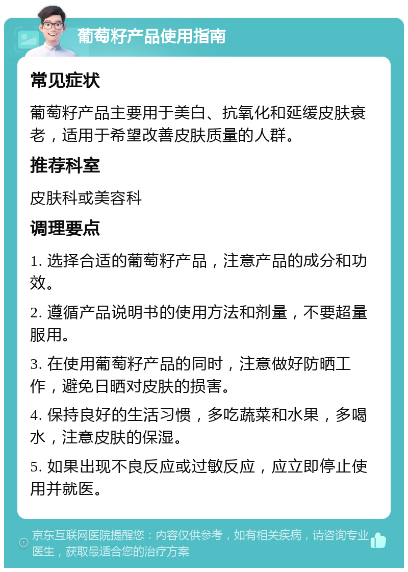 葡萄籽产品使用指南 常见症状 葡萄籽产品主要用于美白、抗氧化和延缓皮肤衰老，适用于希望改善皮肤质量的人群。 推荐科室 皮肤科或美容科 调理要点 1. 选择合适的葡萄籽产品，注意产品的成分和功效。 2. 遵循产品说明书的使用方法和剂量，不要超量服用。 3. 在使用葡萄籽产品的同时，注意做好防晒工作，避免日晒对皮肤的损害。 4. 保持良好的生活习惯，多吃蔬菜和水果，多喝水，注意皮肤的保湿。 5. 如果出现不良反应或过敏反应，应立即停止使用并就医。