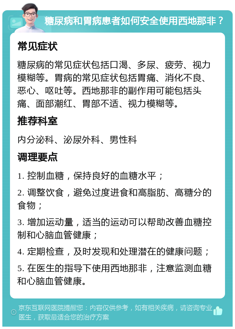 糖尿病和胃病患者如何安全使用西地那非？ 常见症状 糖尿病的常见症状包括口渴、多尿、疲劳、视力模糊等。胃病的常见症状包括胃痛、消化不良、恶心、呕吐等。西地那非的副作用可能包括头痛、面部潮红、胃部不适、视力模糊等。 推荐科室 内分泌科、泌尿外科、男性科 调理要点 1. 控制血糖，保持良好的血糖水平； 2. 调整饮食，避免过度进食和高脂肪、高糖分的食物； 3. 增加运动量，适当的运动可以帮助改善血糖控制和心脑血管健康； 4. 定期检查，及时发现和处理潜在的健康问题； 5. 在医生的指导下使用西地那非，注意监测血糖和心脑血管健康。