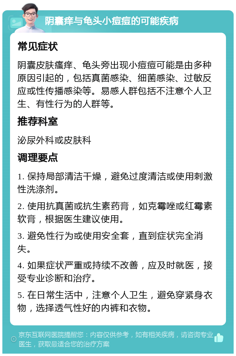 阴囊痒与龟头小痘痘的可能疾病 常见症状 阴囊皮肤瘙痒、龟头旁出现小痘痘可能是由多种原因引起的，包括真菌感染、细菌感染、过敏反应或性传播感染等。易感人群包括不注意个人卫生、有性行为的人群等。 推荐科室 泌尿外科或皮肤科 调理要点 1. 保持局部清洁干燥，避免过度清洁或使用刺激性洗涤剂。 2. 使用抗真菌或抗生素药膏，如克霉唑或红霉素软膏，根据医生建议使用。 3. 避免性行为或使用安全套，直到症状完全消失。 4. 如果症状严重或持续不改善，应及时就医，接受专业诊断和治疗。 5. 在日常生活中，注意个人卫生，避免穿紧身衣物，选择透气性好的内裤和衣物。