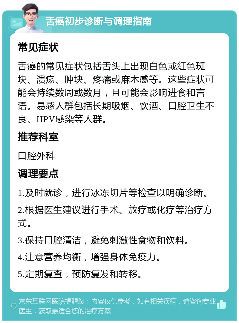 舌癌初步诊断与调理指南 常见症状 舌癌的常见症状包括舌头上出现白色或红色斑块、溃疡、肿块、疼痛或麻木感等。这些症状可能会持续数周或数月，且可能会影响进食和言语。易感人群包括长期吸烟、饮酒、口腔卫生不良、HPV感染等人群。 推荐科室 口腔外科 调理要点 1.及时就诊，进行冰冻切片等检查以明确诊断。 2.根据医生建议进行手术、放疗或化疗等治疗方式。 3.保持口腔清洁，避免刺激性食物和饮料。 4.注意营养均衡，增强身体免疫力。 5.定期复查，预防复发和转移。