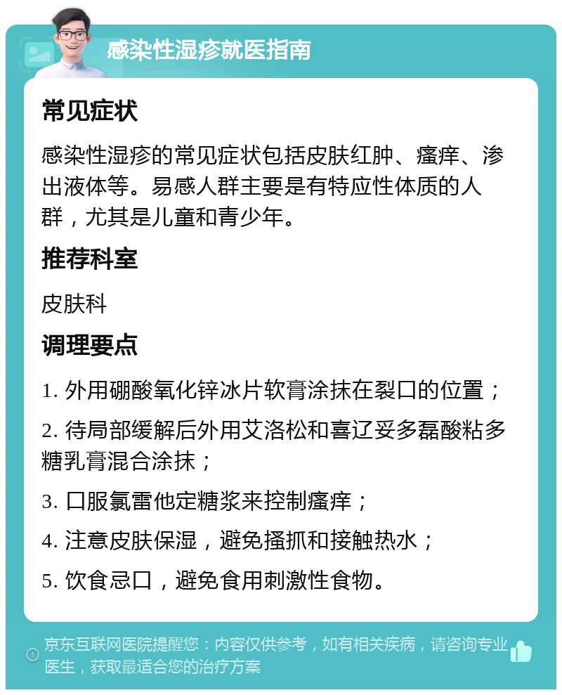 感染性湿疹就医指南 常见症状 感染性湿疹的常见症状包括皮肤红肿、瘙痒、渗出液体等。易感人群主要是有特应性体质的人群，尤其是儿童和青少年。 推荐科室 皮肤科 调理要点 1. 外用硼酸氧化锌冰片软膏涂抹在裂口的位置； 2. 待局部缓解后外用艾洛松和喜辽妥多磊酸粘多糖乳膏混合涂抹； 3. 口服氯雷他定糖浆来控制瘙痒； 4. 注意皮肤保湿，避免搔抓和接触热水； 5. 饮食忌口，避免食用刺激性食物。