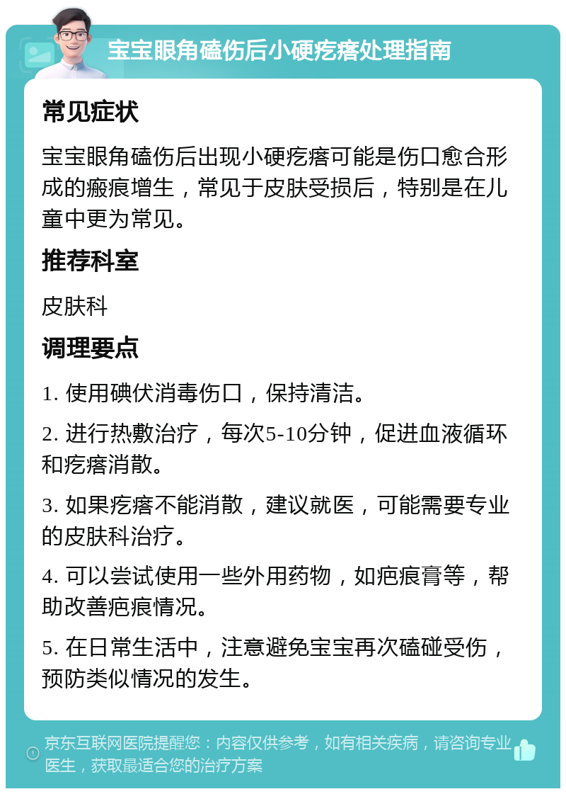 宝宝眼角磕伤后小硬疙瘩处理指南 常见症状 宝宝眼角磕伤后出现小硬疙瘩可能是伤口愈合形成的瘢痕增生，常见于皮肤受损后，特别是在儿童中更为常见。 推荐科室 皮肤科 调理要点 1. 使用碘伏消毒伤口，保持清洁。 2. 进行热敷治疗，每次5-10分钟，促进血液循环和疙瘩消散。 3. 如果疙瘩不能消散，建议就医，可能需要专业的皮肤科治疗。 4. 可以尝试使用一些外用药物，如疤痕膏等，帮助改善疤痕情况。 5. 在日常生活中，注意避免宝宝再次磕碰受伤，预防类似情况的发生。