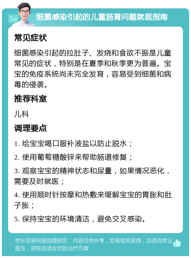 细菌感染引起的儿童肠胃问题就医指南 常见症状 细菌感染引起的拉肚子、发烧和食欲不振是儿童常见的症状，特别是在夏季和秋季更为普遍。宝宝的免疫系统尚未完全发育，容易受到细菌和病毒的侵袭。 推荐科室 儿科 调理要点 1. 给宝宝喝口服补液盐以防止脱水； 2. 使用葡萄糖酸锌来帮助肠道修复； 3. 观察宝宝的精神状态和尿量，如果情况恶化，需要及时就医； 4. 使用顺时针按摩和热敷来缓解宝宝的胃胀和肚子胀； 5. 保持宝宝的环境清洁，避免交叉感染。