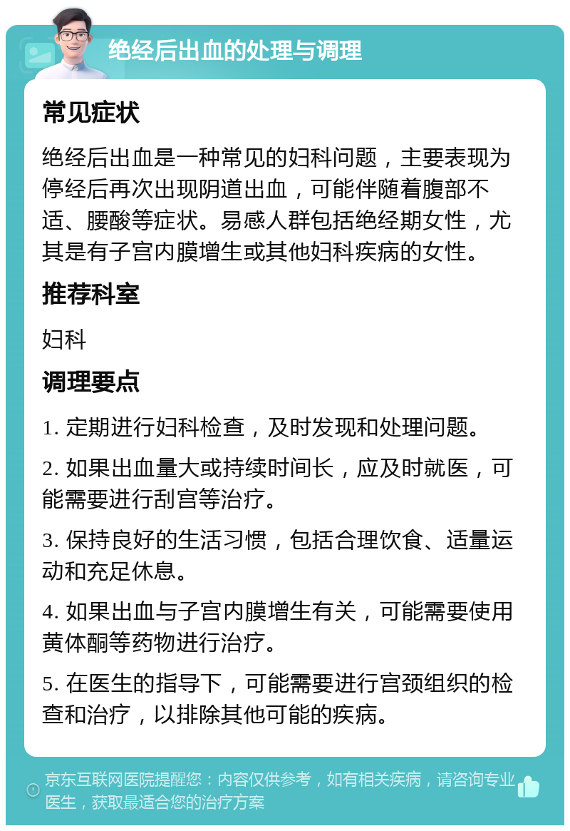 绝经后出血的处理与调理 常见症状 绝经后出血是一种常见的妇科问题，主要表现为停经后再次出现阴道出血，可能伴随着腹部不适、腰酸等症状。易感人群包括绝经期女性，尤其是有子宫内膜增生或其他妇科疾病的女性。 推荐科室 妇科 调理要点 1. 定期进行妇科检查，及时发现和处理问题。 2. 如果出血量大或持续时间长，应及时就医，可能需要进行刮宫等治疗。 3. 保持良好的生活习惯，包括合理饮食、适量运动和充足休息。 4. 如果出血与子宫内膜增生有关，可能需要使用黄体酮等药物进行治疗。 5. 在医生的指导下，可能需要进行宫颈组织的检查和治疗，以排除其他可能的疾病。