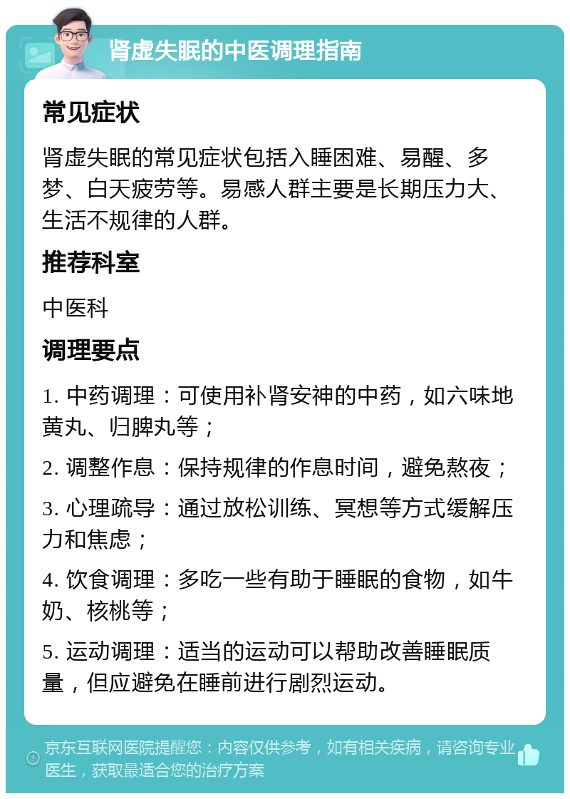 肾虚失眠的中医调理指南 常见症状 肾虚失眠的常见症状包括入睡困难、易醒、多梦、白天疲劳等。易感人群主要是长期压力大、生活不规律的人群。 推荐科室 中医科 调理要点 1. 中药调理：可使用补肾安神的中药，如六味地黄丸、归脾丸等； 2. 调整作息：保持规律的作息时间，避免熬夜； 3. 心理疏导：通过放松训练、冥想等方式缓解压力和焦虑； 4. 饮食调理：多吃一些有助于睡眠的食物，如牛奶、核桃等； 5. 运动调理：适当的运动可以帮助改善睡眠质量，但应避免在睡前进行剧烈运动。