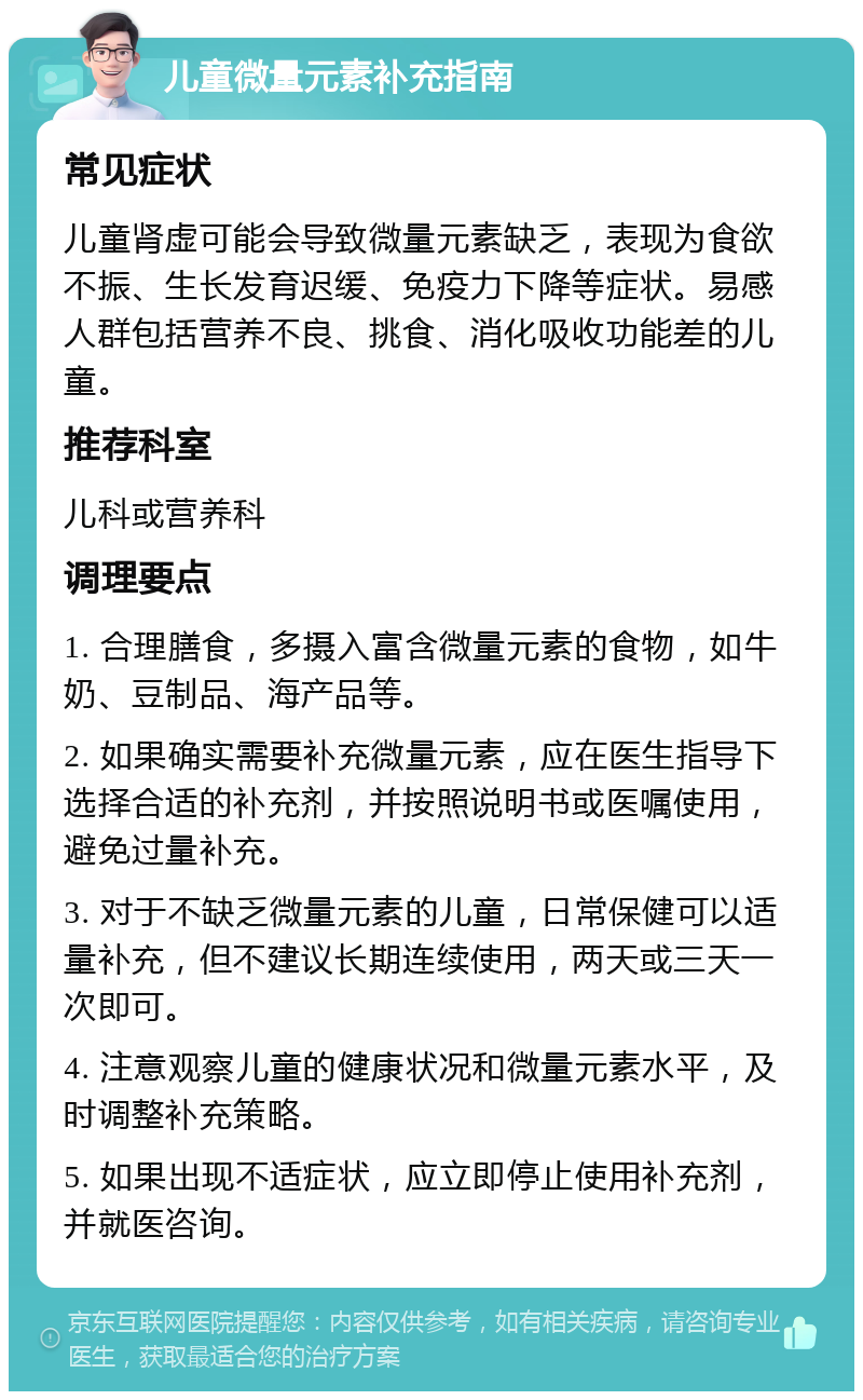 儿童微量元素补充指南 常见症状 儿童肾虚可能会导致微量元素缺乏，表现为食欲不振、生长发育迟缓、免疫力下降等症状。易感人群包括营养不良、挑食、消化吸收功能差的儿童。 推荐科室 儿科或营养科 调理要点 1. 合理膳食，多摄入富含微量元素的食物，如牛奶、豆制品、海产品等。 2. 如果确实需要补充微量元素，应在医生指导下选择合适的补充剂，并按照说明书或医嘱使用，避免过量补充。 3. 对于不缺乏微量元素的儿童，日常保健可以适量补充，但不建议长期连续使用，两天或三天一次即可。 4. 注意观察儿童的健康状况和微量元素水平，及时调整补充策略。 5. 如果出现不适症状，应立即停止使用补充剂，并就医咨询。