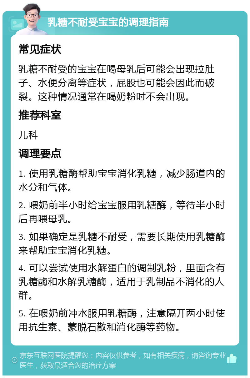 乳糖不耐受宝宝的调理指南 常见症状 乳糖不耐受的宝宝在喝母乳后可能会出现拉肚子、水便分离等症状，屁股也可能会因此而破裂。这种情况通常在喝奶粉时不会出现。 推荐科室 儿科 调理要点 1. 使用乳糖酶帮助宝宝消化乳糖，减少肠道内的水分和气体。 2. 喂奶前半小时给宝宝服用乳糖酶，等待半小时后再喂母乳。 3. 如果确定是乳糖不耐受，需要长期使用乳糖酶来帮助宝宝消化乳糖。 4. 可以尝试使用水解蛋白的调制乳粉，里面含有乳糖酶和水解乳糖酶，适用于乳制品不消化的人群。 5. 在喂奶前冲水服用乳糖酶，注意隔开两小时使用抗生素、蒙脱石散和消化酶等药物。