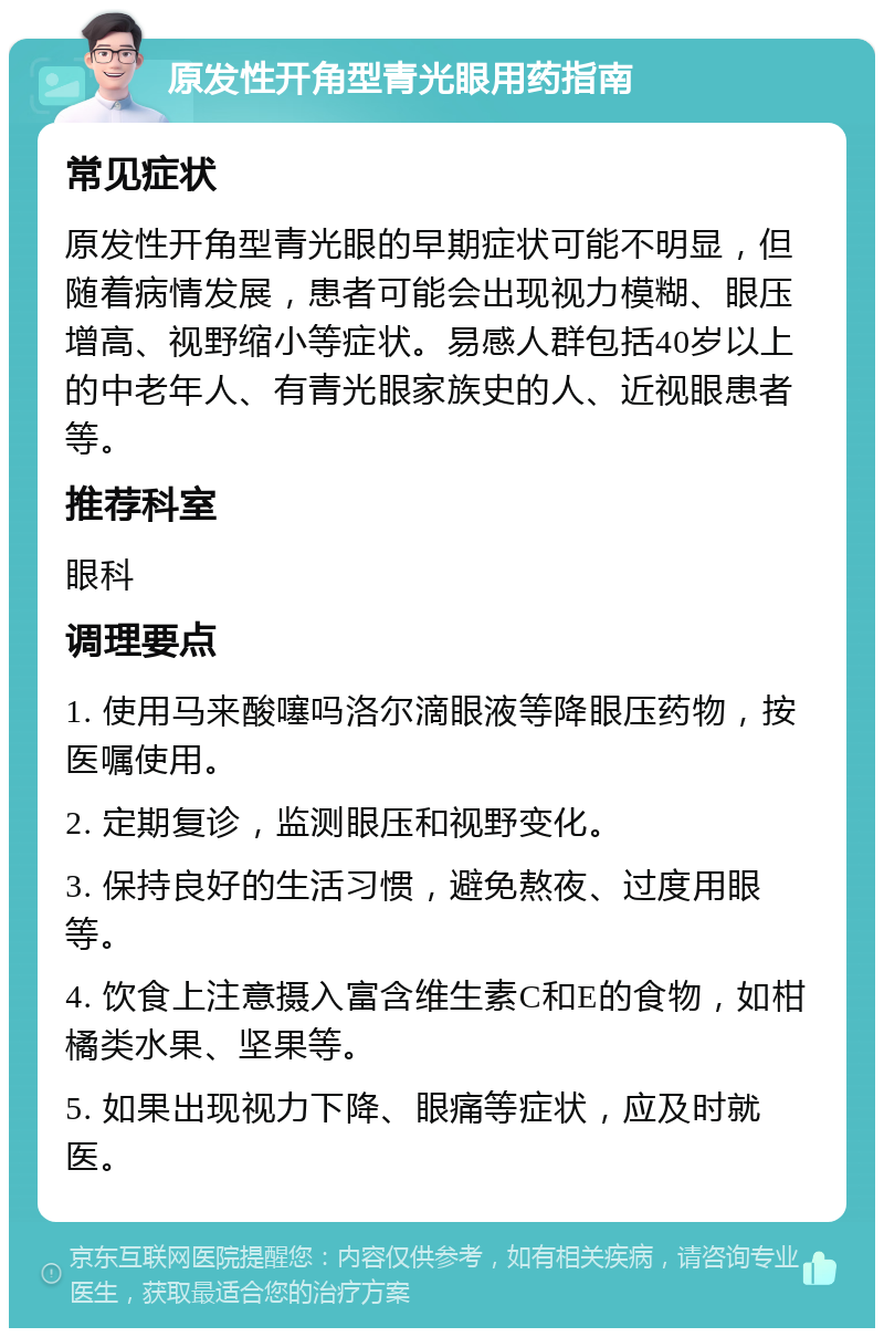 原发性开角型青光眼用药指南 常见症状 原发性开角型青光眼的早期症状可能不明显，但随着病情发展，患者可能会出现视力模糊、眼压增高、视野缩小等症状。易感人群包括40岁以上的中老年人、有青光眼家族史的人、近视眼患者等。 推荐科室 眼科 调理要点 1. 使用马来酸噻吗洛尔滴眼液等降眼压药物，按医嘱使用。 2. 定期复诊，监测眼压和视野变化。 3. 保持良好的生活习惯，避免熬夜、过度用眼等。 4. 饮食上注意摄入富含维生素C和E的食物，如柑橘类水果、坚果等。 5. 如果出现视力下降、眼痛等症状，应及时就医。