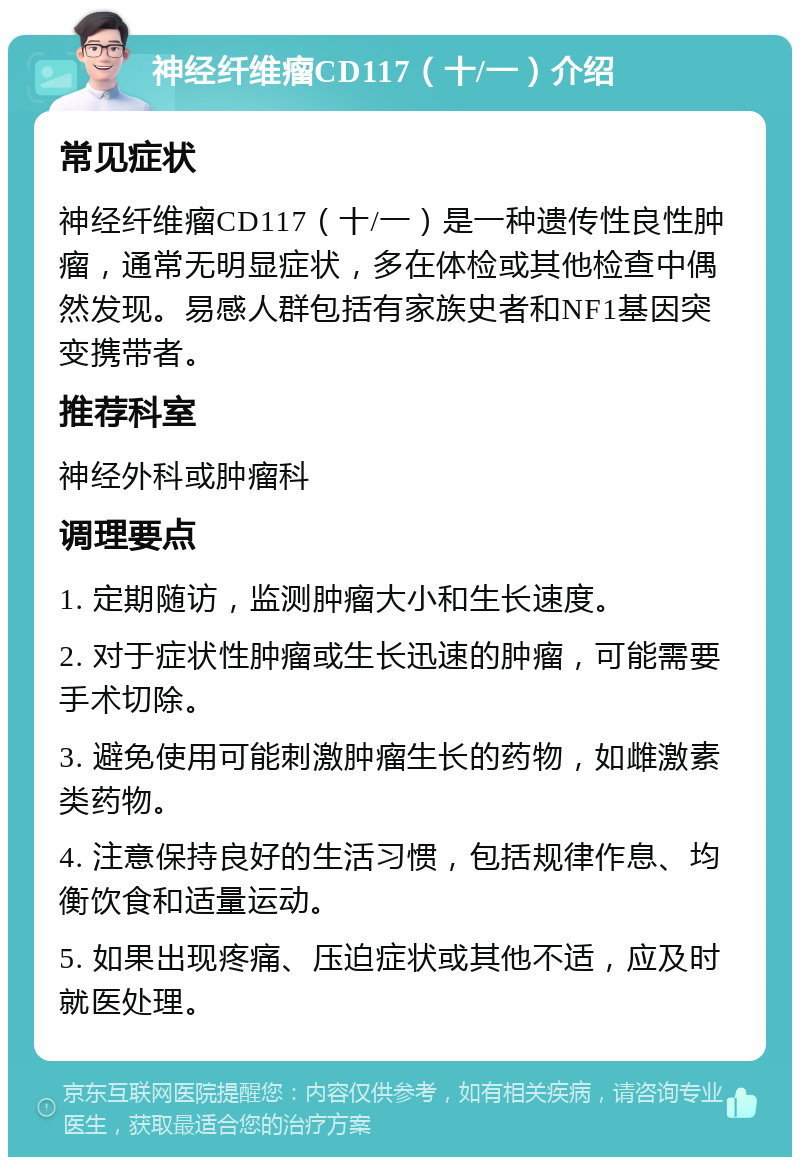 神经纤维瘤CD117（十/一）介绍 常见症状 神经纤维瘤CD117（十/一）是一种遗传性良性肿瘤，通常无明显症状，多在体检或其他检查中偶然发现。易感人群包括有家族史者和NF1基因突变携带者。 推荐科室 神经外科或肿瘤科 调理要点 1. 定期随访，监测肿瘤大小和生长速度。 2. 对于症状性肿瘤或生长迅速的肿瘤，可能需要手术切除。 3. 避免使用可能刺激肿瘤生长的药物，如雌激素类药物。 4. 注意保持良好的生活习惯，包括规律作息、均衡饮食和适量运动。 5. 如果出现疼痛、压迫症状或其他不适，应及时就医处理。