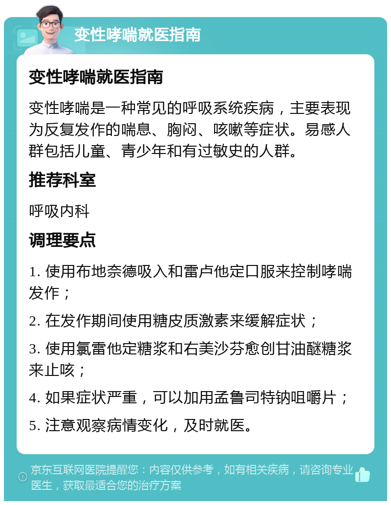 变性哮喘就医指南 变性哮喘就医指南 变性哮喘是一种常见的呼吸系统疾病，主要表现为反复发作的喘息、胸闷、咳嗽等症状。易感人群包括儿童、青少年和有过敏史的人群。 推荐科室 呼吸内科 调理要点 1. 使用布地奈德吸入和雷卢他定口服来控制哮喘发作； 2. 在发作期间使用糖皮质激素来缓解症状； 3. 使用氯雷他定糖浆和右美沙芬愈创甘油醚糖浆来止咳； 4. 如果症状严重，可以加用孟鲁司特钠咀嚼片； 5. 注意观察病情变化，及时就医。