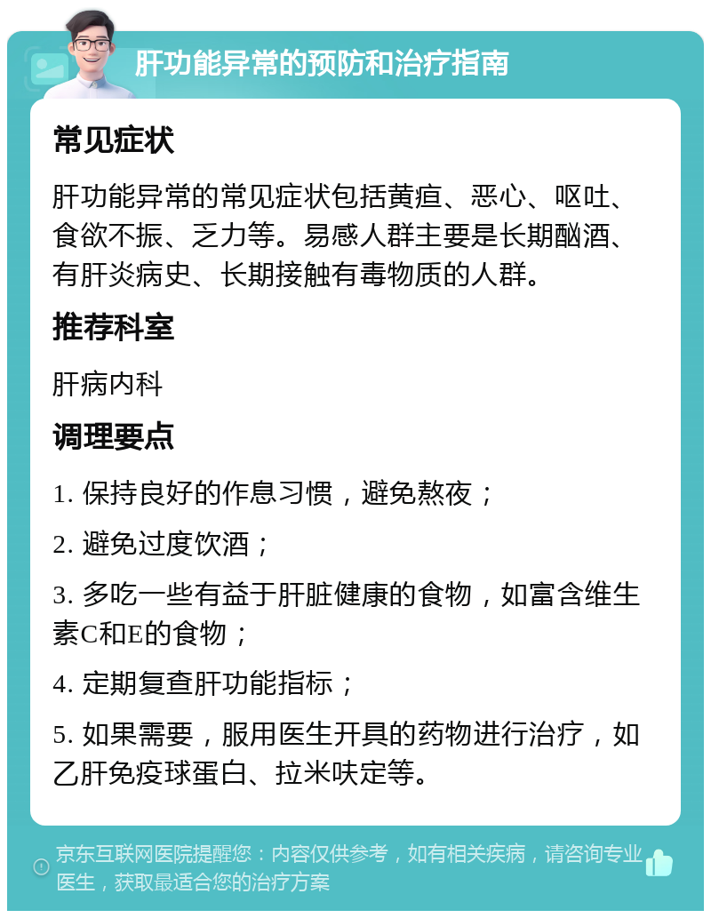 肝功能异常的预防和治疗指南 常见症状 肝功能异常的常见症状包括黄疸、恶心、呕吐、食欲不振、乏力等。易感人群主要是长期酗酒、有肝炎病史、长期接触有毒物质的人群。 推荐科室 肝病内科 调理要点 1. 保持良好的作息习惯，避免熬夜； 2. 避免过度饮酒； 3. 多吃一些有益于肝脏健康的食物，如富含维生素C和E的食物； 4. 定期复查肝功能指标； 5. 如果需要，服用医生开具的药物进行治疗，如乙肝免疫球蛋白、拉米呋定等。