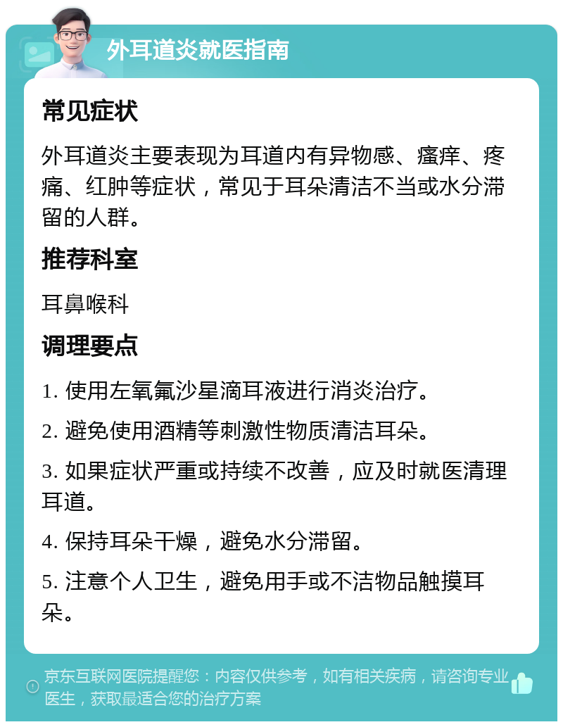 外耳道炎就医指南 常见症状 外耳道炎主要表现为耳道内有异物感、瘙痒、疼痛、红肿等症状，常见于耳朵清洁不当或水分滞留的人群。 推荐科室 耳鼻喉科 调理要点 1. 使用左氧氟沙星滴耳液进行消炎治疗。 2. 避免使用酒精等刺激性物质清洁耳朵。 3. 如果症状严重或持续不改善，应及时就医清理耳道。 4. 保持耳朵干燥，避免水分滞留。 5. 注意个人卫生，避免用手或不洁物品触摸耳朵。