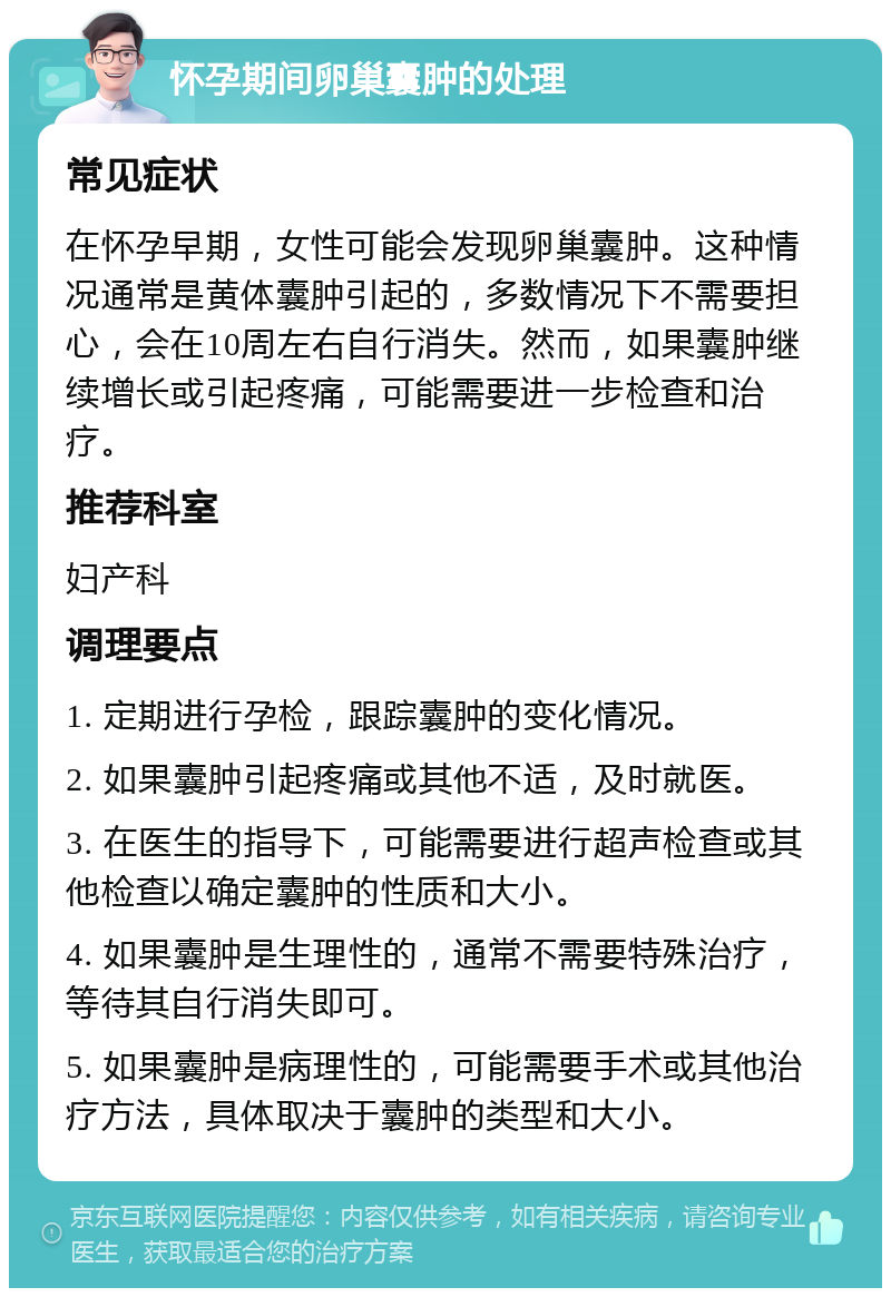 怀孕期间卵巢囊肿的处理 常见症状 在怀孕早期，女性可能会发现卵巢囊肿。这种情况通常是黄体囊肿引起的，多数情况下不需要担心，会在10周左右自行消失。然而，如果囊肿继续增长或引起疼痛，可能需要进一步检查和治疗。 推荐科室 妇产科 调理要点 1. 定期进行孕检，跟踪囊肿的变化情况。 2. 如果囊肿引起疼痛或其他不适，及时就医。 3. 在医生的指导下，可能需要进行超声检查或其他检查以确定囊肿的性质和大小。 4. 如果囊肿是生理性的，通常不需要特殊治疗，等待其自行消失即可。 5. 如果囊肿是病理性的，可能需要手术或其他治疗方法，具体取决于囊肿的类型和大小。