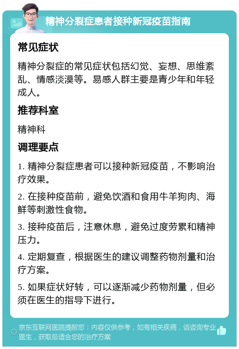 精神分裂症患者接种新冠疫苗指南 常见症状 精神分裂症的常见症状包括幻觉、妄想、思维紊乱、情感淡漠等。易感人群主要是青少年和年轻成人。 推荐科室 精神科 调理要点 1. 精神分裂症患者可以接种新冠疫苗，不影响治疗效果。 2. 在接种疫苗前，避免饮酒和食用牛羊狗肉、海鲜等刺激性食物。 3. 接种疫苗后，注意休息，避免过度劳累和精神压力。 4. 定期复查，根据医生的建议调整药物剂量和治疗方案。 5. 如果症状好转，可以逐渐减少药物剂量，但必须在医生的指导下进行。